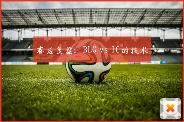 赛后复盘：BLG vs IG的技术