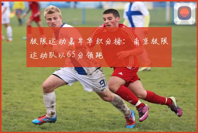 极限运动嘉年华积分榜：南京极限运动队以65分领跑