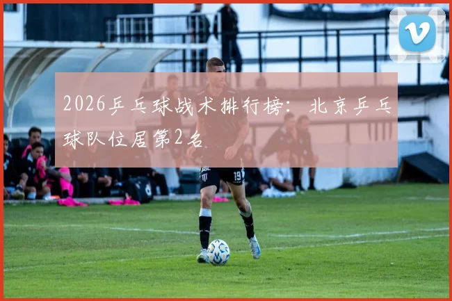 2026乒乓球战术排行榜：北京乒乓球队位居第2名