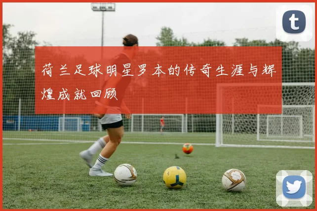 荷兰足球明星罗本的传奇生涯与辉煌成就回顾