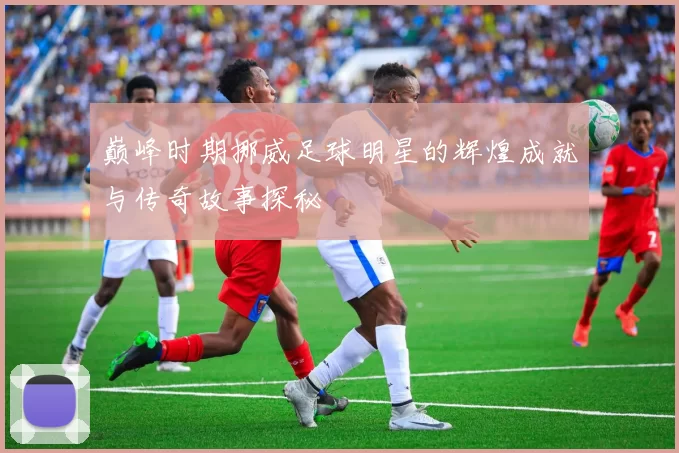 巅峰时期挪威足球明星的辉煌成就与传奇故事探秘