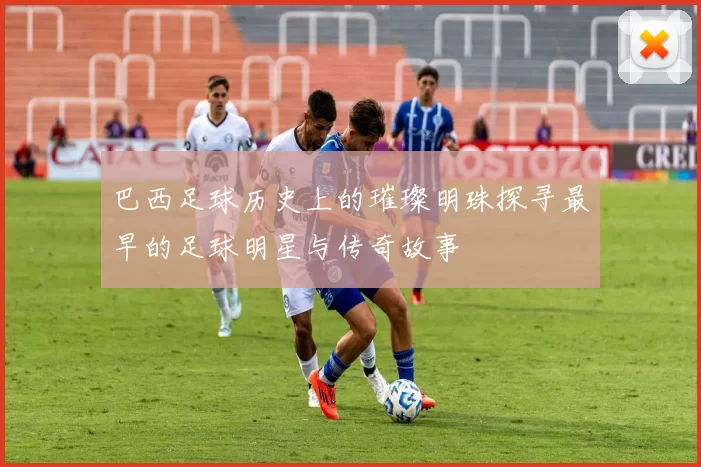 巴西足球历史上的璀璨明珠探寻最早的足球明星与传奇故事