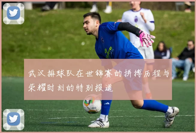 武汉排球队在世锦赛的拼搏历程与荣耀时刻的特别报道