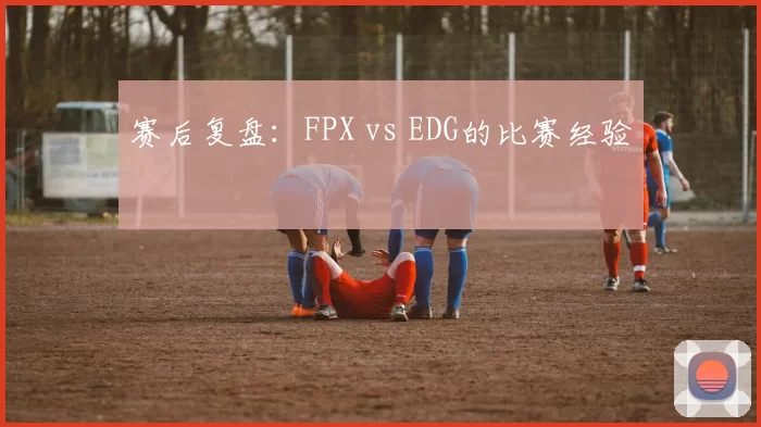 赛后复盘：FPX vs EDG的比赛经验