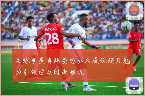 足球明星奔跑姿态如风展现超凡魅力引领运动时尚潮流